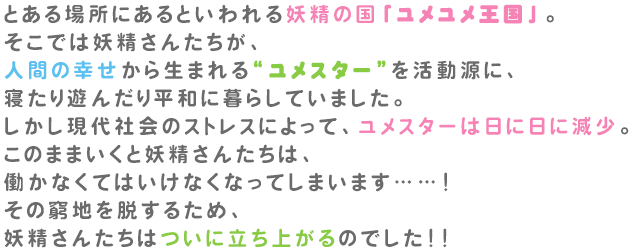 とある場所にあるといわれる妖精の国「ユメユメ王国」。そこでは妖精さんたちが、人間の幸せから生まれる「ユメスター」を活動源に、寝たり遊んだり平和に暮らしていました。しかし現代社会のストレスによって、ユメスターは日に日に減少。このままいくと妖精さんたちは、働かなくてはいけなくなってしまいます… …！その窮地を脱するため、妖精さんたちはついに立ち上がるのでした！！