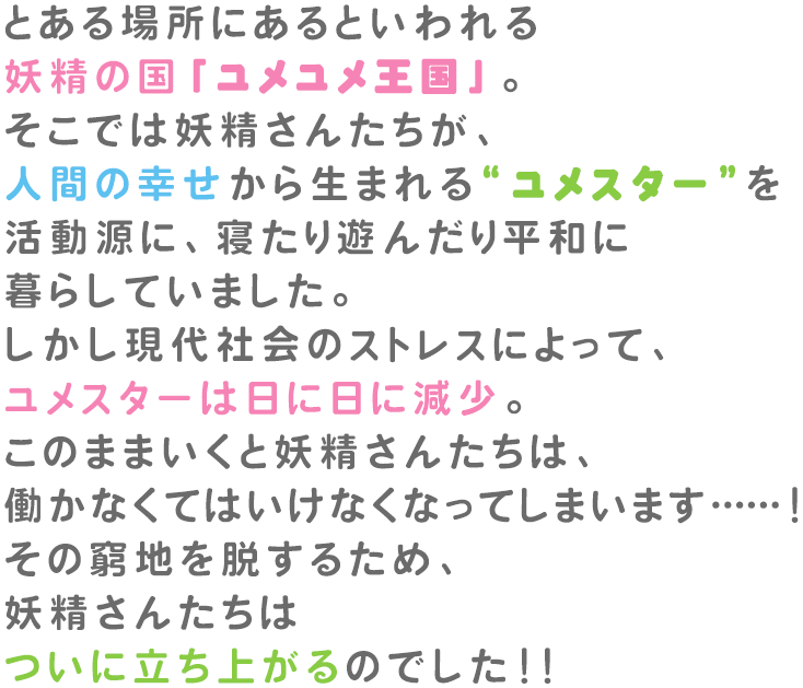 とある場所にあるといわれる妖精の国「ユメユメ王国」。そこでは妖精さんたちが、人間の幸せから生まれる「ユメスター」を活動源に、寝たり遊んだり平和に暮らしていました。しかし現代社会のストレスによって、ユメスターは日に日に減少。このままいくと妖精さんたちは、働かなくてはいけなくなってしまいます… …！その窮地を脱するため、妖精さんたちはついに立ち上がるのでした！！